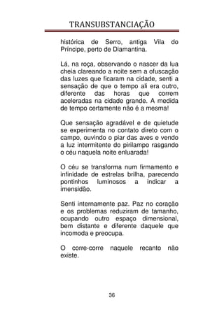 TRANSUBSTANCIAÇÃO
36
histórica de Serro, antiga Vila do
Príncipe, perto de Diamantina.
Lá, na roça, observando o nascer da lua
cheia clareando a noite sem a ofuscação
das luzes que ficaram na cidade, senti a
sensação de que o tempo ali era outro,
diferente das horas que correm
aceleradas na cidade grande. A medida
de tempo certamente não é a mesma!
Que sensação agradável e de quietude
se experimenta no contato direto com o
campo, ouvindo o piar das aves e vendo
a luz intermitente do pirilampo rasgando
o céu naquela noite enluarada!
O céu se transforma num firmamento e
infinidade de estrelas brilha, parecendo
pontinhos luminosos a indicar a
imensidão.
Senti internamente paz. Paz no coração
e os problemas reduziram de tamanho,
ocupando outro espaço dimensional,
bem distante e diferente daquele que
incomoda e preocupa.
O corre-corre naquele recanto não
existe.
 