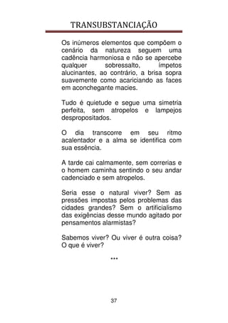 TRANSUBSTANCIAÇÃO
37
Os inúmeros elementos que compõem o
cenário da natureza seguem uma
cadência harmoniosa e não se apercebe
qualquer sobressalto, ímpetos
alucinantes, ao contrário, a brisa sopra
suavemente como acariciando as faces
em aconchegante macies.
Tudo é quietude e segue uma simetria
perfeita, sem atropelos e lampejos
despropositados.
O dia transcorre em seu ritmo
acalentador e a alma se identifica com
sua essência.
A tarde cai calmamente, sem correrias e
o homem caminha sentindo o seu andar
cadenciado e sem atropelos.
Seria esse o natural viver? Sem as
pressões impostas pelos problemas das
cidades grandes? Sem o artificialismo
das exigências desse mundo agitado por
pensamentos alarmistas?
Sabemos viver? Ou viver é outra coisa?
O que é viver?
***
 