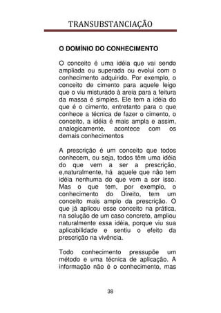 TRANSUBSTANCIAÇÃO
38
O DOMÍNIO DO CONHECIMENTO
O conceito é uma idéia que vai sendo
ampliada ou superada ou evolui com o
conhecimento adquirido. Por exemplo, o
conceito de cimento para aquele leigo
que o viu misturado à areia para a feitura
da massa é simples. Ele tem a idéia do
que é o cimento, entretanto para o que
conhece a técnica de fazer o cimento, o
conceito, a idéia é mais ampla e assim,
analogicamente, acontece com os
demais conhecimentos
A prescrição é um conceito que todos
conhecem, ou seja, todos têm uma idéia
do que vem a ser a prescrição,
e,naturalmente, há aquele que não tem
idéia nenhuma do que vem a ser isso.
Mas o que tem, por exemplo, o
conhecimento do Direito, tem um
conceito mais amplo da prescrição. O
que já aplicou esse conceito na prática,
na solução de um caso concreto, ampliou
naturalmente essa idéia, porque viu sua
aplicabilidade e sentiu o efeito da
prescrição na vivência.
Todo conhecimento pressupõe um
método e uma técnica de aplicação. A
informação não é o conhecimento, mas
 