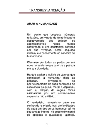 TRANSUBSTANCIAÇÃO
4
AMAR A HUMANIDADE
Um ponto que desperta inúmeras
reflexões, em virtude do rumo incerto e
desgovernado que seguem os
acontecimentos nesse mundo
conturbado e em constantes conflitos
em que vivemos, neste segundo
milênio, é o concernente ao conceito de
humanidade.
Clama-se por todas as partes por um
novo humanismo que valorize a pessoa
em sua dignidade.
Há que exaltar o cultivo de valores que
contribuam a humanizar mais as
pessoas, levando-as ao
aperfeiçoamento de suas condições de
excelência psíquica, moral e espiritual,
com a adoção de regras éticas
assinaladas por um conhecimento
superior e não utilitário.
O verdadeiro humanismo deve ser
conhecido e erigido nas profundidades
de cada um dos seres humanos, ali no
seu âmago interno, no desenvolvimento
de aptidões e qualidades latentes,
 