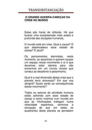 TRANSUBSTANCIAÇÃO
41
O GRANDE QUEBRA-CABEÇAS DA
CRISE NO MUNDO
Estas são horas de reflexão. Há que
buscar uma compreensão mais ampla e
profunda das situações humanas.
O mundo está em crise. Qual a causa? O
que desencadeou esse estado de
coisas? É atual?
Os pensamentos alarmistas, neste
momento, se assanham e querem ocupar
um espaço nesse movimento e ai é que
devemos estar atentos para não
entrarmos em um círculo vicioso que
conduz ao desalento e pessimismo.
Qual é a real dimensão dessa crise que o
planeta terra atravessa? Em que nos
atingirá? Quais serão as consequências
desse movimento?
Todos os setores da atividade humana
estão sofrendo com esse estado de
coisas e como vivemos num mundo em
que as informações trafegam numa
velocidade espantosa, sentimos a
sensação de que em todos os
quadrantes deste planeta se percebem
 