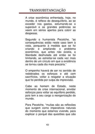 TRANSUBSTANCIAÇÃO
43
A crise econômica enfrentada, hoje, no
mundo, é reflexo do desequilíbrio, ao se
exceder nos gastos, esfumando-se o
superávit e as grandes potências se
veem em sérios apertos para cobrir as
despesas.
Segundo o humanista Pecotche, “as
consequências estão neste caso bem à
vista, porquanto à medida que se foi
criando e ampliando o problema
econômico, que antes não existia, a
liberdade desfrutada até então se foi
limitando, ao estreitar-se cada vez mais
dentro de um círculo em que a existência
se tornou cada dia mais precária.”
O empenho haverá de ser no sentido de
redobrados os esforços e até com
sacrifícios, voltar a resgatar a situação
que foi perdida por culpa da imprevisão.
Cabe ao homem de Estado, neste
momento de crise internacional, envidar
esforços para voltar ao equilíbrio perdido,
pois tem a seu cargo a reorganização do
mundo.
Para Pecotche, “muitas são as reflexões
que surgem como imperativos naturais
do momento que estamos vivendo, para
explicar o porquê das questões que são
 