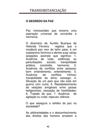 TRANSUBSTANCIAÇÃO
46
O SEGREDO DA PAZ
Paz monossílabo que encerra uma
aspiração universal de concórdia e
harmonia.
O dicionário de Aurélio Buarque de
Holanda Ferreira registra que o
vocábulo paz vem do latim pace, é um
substantivo feminino e dentre suas várias
acepções assinala que significa: 1.
Ausência de lutas, violências ou
perturbações sociais; tranqüilidade
pública; concórdia, harmonia; 2.
Ausência de conflitos entre pessoas;
bom entendimento; entendimento; 3.
Ausência de conflitos íntimos;
tranqüilidade de alma; sossego; 4.
Situação de um país que não está em
guerra com outro; 5. Restabelecimento
de relações amigáveis entre países
beligerantes; cessação de hostilidades;
6. Tratado de paz; 7. Ausência de
agitação ou ruído; repouso; silêncio.
O que assegura a solidez da paz na
sociedade?
As arbitrariedades e o desconhecimento
dos direitos dos homens arrastam a
 