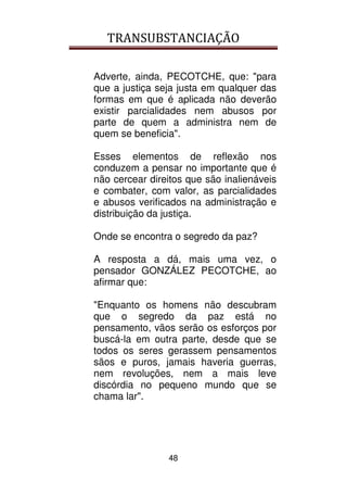 TRANSUBSTANCIAÇÃO
48
Adverte, ainda, PECOTCHE, que: "para
que a justiça seja justa em qualquer das
formas em que é aplicada não deverão
existir parcialidades nem abusos por
parte de quem a administra nem de
quem se beneficia".
Esses elementos de reflexão nos
conduzem a pensar no importante que é
não cercear direitos que são inalienáveis
e combater, com valor, as parcialidades
e abusos verificados na administração e
distribuição da justiça.
Onde se encontra o segredo da paz?
A resposta a dá, mais uma vez, o
pensador GONZÁLEZ PECOTCHE, ao
afirmar que:
"Enquanto os homens não descubram
que o segredo da paz está no
pensamento, vãos serão os esforços por
buscá-la em outra parte, desde que se
todos os seres gerassem pensamentos
sãos e puros, jamais haveria guerras,
nem revoluções, nem a mais leve
discórdia no pequeno mundo que se
chama lar".
 