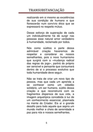 TRANSUBSTANCIAÇÃO
5
realizando em si mesmo as excelências
de sua condição de humano e que
florescerão num convívio ético que se
expressará no respeito mútuo.
Desse esforço de superação de cada
um individualmente há de surgir nas
pessoas esse natural amor verdadeiro
à humanidade, reclamado por todos.
Nós como súditos e parte dessa
admirável criação haveremos de
respeitar e considerar os nossos
semelhantes, pois o novo humanismo
que surgirá com a «mudança radical
das regras do jogo», partirá do próprio
ser sensível e pensante que consumará
dentro de si o processo evolutivo que
toda humanidade deve seguir.
Não se trata de criar um novo tipo de
pessoa, mas que cada um aprenda a
se conhecer como um cidadão
solidário, um ser humano, súdito dessa
criação e que reconstruirá com os
fragmentos dispersos de sua vida, a
imagem arquetípica concebida à luz de
um conhecimento essencial, plasmada
na mente do Criador. Eis aí o grande
desafio para todo aquele que aspira um
mundo melhor e cheio de serenidade e
paz para nós e nossos semelhantes.
 