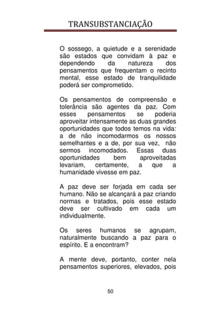 TRANSUBSTANCIAÇÃO
50
O sossego, a quietude e a serenidade
são estados que convidam à paz e
dependendo da natureza dos
pensamentos que frequentam o recinto
mental, esse estado de tranquilidade
poderá ser comprometido.
Os pensamentos de compreensão e
tolerância são agentes da paz. Com
esses pensamentos se poderia
aproveitar intensamente as duas grandes
oportunidades que todos temos na vida:
a de não incomodarmos os nossos
semelhantes e a de, por sua vez, não
sermos incomodados. Essas duas
oportunidades bem aproveitadas
levariam, certamente, a que a
humanidade vivesse em paz.
A paz deve ser forjada em cada ser
humano. Não se alcançará a paz criando
normas e tratados, pois esse estado
deve ser cultivado em cada um
individualmente.
Os seres humanos se agrupam,
naturalmente buscando a paz para o
espírito. E a encontram?
A mente deve, portanto, conter nela
pensamentos superiores, elevados, pois
 