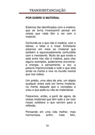 TRANSUBSTANCIAÇÃO
53
POR SOBRE O MATERIAL
Estamos tão identificados com a matéria,
que se torna inverossímil pensar em
coisas que nada têm a ver com o
material.
Confunde-se o que não é matéria, com o
etéreo, o falso e o irreal. Entretanto
estamos em meio ao imaterial que
também é equivocadamente confundido
com o inexistente. Muito do que existe e
está entre nós não é matéria, para citar
alguns exemplos, poderíamos enumerar:
a energia, o pensamento, a voz, a
palavra impronunciada e tudo o que está
ainda na mente e vive no mundo mental
que nos rodeia.
Um prédio, uma obra de arte, um objeto
qualquer antes está em forma imaterial,
na mente daquele que o concebeu e
criou e que pode ou não se materializar.
Falaremos, então, a partir de agora, de
coisas imateriais que têm tudo a ver com
nosso cotidiano e que servem para a
reflexão.
Pensando em uma vida melhor, mais
harmoniosa, enfim, mais feliz,
 