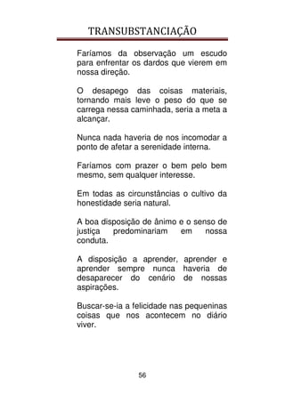 TRANSUBSTANCIAÇÃO
56
Faríamos da observação um escudo
para enfrentar os dardos que vierem em
nossa direção.
O desapego das coisas materiais,
tornando mais leve o peso do que se
carrega nessa caminhada, seria a meta a
alcançar.
Nunca nada haveria de nos incomodar a
ponto de afetar a serenidade interna.
Faríamos com prazer o bem pelo bem
mesmo, sem qualquer interesse.
Em todas as circunstâncias o cultivo da
honestidade seria natural.
A boa disposição de ânimo e o senso de
justiça predominariam em nossa
conduta.
A disposição a aprender, aprender e
aprender sempre nunca haveria de
desaparecer do cenário de nossas
aspirações.
Buscar-se-ia a felicidade nas pequeninas
coisas que nos acontecem no diário
viver.
 