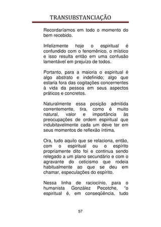 TRANSUBSTANCIAÇÃO
57
Recordaríamos em todo o momento do
bem recebido.
Infelizmente hoje o espiritual é
confundido com o fenomênico, o místico
e isso resulta então em uma confusão
lamentável em prejuízo de todos.
Portanto, para a maioria o espiritual é
algo abstrato e indefinido; algo que
estaria fora das cogitações concernentes
à vida da pessoa em seus aspectos
práticos e concretos.
Naturalmente essa posição admitida
correntemente, tira, como é muito
natural, valor e importância às
preocupações de ordem espiritual que
indubitavelmente cada um deve ter em
seus momentos de reflexão íntima.
Ora, tudo aquilo que se relaciona, então,
com o espiritual ou o espírito
propriamente dito foi e continua sendo
relegado a um plano secundário e com o
agravante do ceticismo que rodeia
habitualmente ao que se deu em
chamar, especulações do espírito.
Nessa linha de raciocínio, para o
humanista González Pecotche, “o
espiritual é, em conseqüência, tudo
 