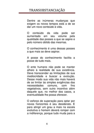 TRANSUBSTANCIAÇÃO
6
Dentre as inúmeras mudanças que
exigem os novos tempos está a de se
dar um novo conteúdo à vida.
O conteúdo da vida pode ser
aumentado em seu volume pela
qualidade das posses a que se aspire e
pelo número obtido das mesmas.
O conhecimento é uma dessas posses
a que mais se deve aspirar.
A posse do conhecimento facilita a
posse de tudo mais.
O ente humano não pode se manter
alheio à realidade de sua existência.
Deve transcender as limitações de sua
mediocridade e buscar a evolução.
Desse modo sua vida não mais haverá
de se limitar às simples exigências das
necessidades comuns, com fins
vegetativos, sem outro incentivo além
daquele que, no melhor dos casos, a
eventualidade lhe possa oferecer.
O esforço de superação para optar por
novos horizontes é seu desiderato. E
para atingir um grau a mais na escala
evolutiva o homem deverá romper com
a indiferença, porque tudo muda para a
 