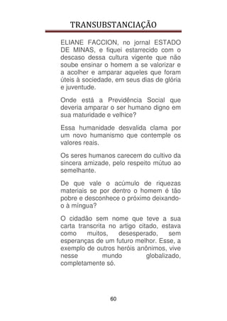 TRANSUBSTANCIAÇÃO
60
ELIANE FACCION, no jornal ESTADO
DE MINAS, e fiquei estarrecido com o
descaso dessa cultura vigente que não
soube ensinar o homem a se valorizar e
a acolher e amparar aqueles que foram
úteis à sociedade, em seus dias de glória
e juventude.
Onde está a Previdência Social que
deveria amparar o ser humano digno em
sua maturidade e velhice?
Essa humanidade desvalida clama por
um novo humanismo que contemple os
valores reais.
Os seres humanos carecem do cultivo da
sincera amizade, pelo respeito mútuo ao
semelhante.
De que vale o acúmulo de riquezas
materiais se por dentro o homem é tão
pobre e desconhece o próximo deixando-
o à míngua?
O cidadão sem nome que teve a sua
carta transcrita no artigo citado, estava
como muitos, desesperado, sem
esperanças de um futuro melhor. Esse, a
exemplo de outros heróis anônimos, vive
nesse mundo globalizado,
completamente só.
 