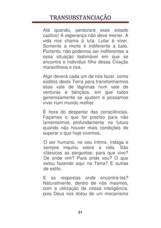 TRANSUBSTANCIAÇÃO
61
Até quando, perdurará esse estado
caótico! A esperança não deve morrer. A
vida nos chama à luta. Lutar é viver.
Somente a morte é indiferente a tudo.
Portanto, não podemos ser indiferentes a
essa situação lastimável em que se
encontra o indivíduo filho dessa Criação
maravilhosa e rica.
Algo deverá cada um de nós fazer, como
súditos desta Terra para transformarmos
esse vale de lágrimas num vale de
venturas e bênçãos, em que todos
generosamente se ajudem e possamos
viver num mundo melhor.
É hora do despertar das consciências.
Façamos o que for preciso para não
lamentarmos profundamente no futuro
quando não houver mais condições de
superar o que hoje vivemos.
O ser humano, no seu íntimo, indaga e
sempre inquiriu sobre a vida. São
clássicas as perguntas: para que vivo?
De onde vim? Para onde vou? O que
estou fazendo aqui na Terra? E outras
de estilo.
E as respostas onde encontrá-las?
Naturalmente, dentro de nós mesmos,
com a utilização de nossa inteligência,
pois Deus nos dotou de um mecanismo
 