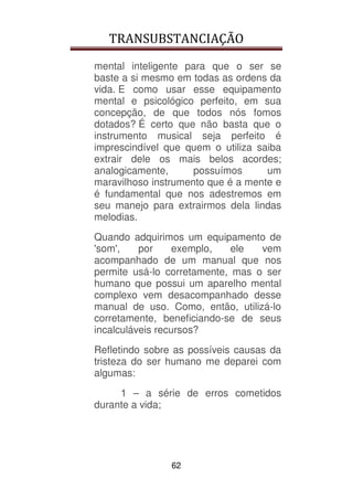 TRANSUBSTANCIAÇÃO
62
mental inteligente para que o ser se
baste a si mesmo em todas as ordens da
vida. E como usar esse equipamento
mental e psicológico perfeito, em sua
concepção, de que todos nós fomos
dotados? É certo que não basta que o
instrumento musical seja perfeito é
imprescindível que quem o utiliza saiba
extrair dele os mais belos acordes;
analogicamente, possuímos um
maravilhoso instrumento que é a mente e
é fundamental que nos adestremos em
seu manejo para extrairmos dela lindas
melodias.
Quando adquirimos um equipamento de
'som', por exemplo, ele vem
acompanhado de um manual que nos
permite usá-lo corretamente, mas o ser
humano que possui um aparelho mental
complexo vem desacompanhado desse
manual de uso. Como, então, utilizá-lo
corretamente, beneficiando-se de seus
incalculáveis recursos?
Refletindo sobre as possíveis causas da
tristeza do ser humano me deparei com
algumas:
1 – a série de erros cometidos
durante a vida;
 