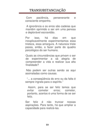 TRANSUBSTANCIAÇÃO
64
Com paciência, perseverante e
consciente empenho.
A ignorância e os erros são cadeias que
mantêm oprimido o ser em uma penosa
e deplorável escravidão.
Por isso, há dias em que
inexplicavelmente experimentamos essa
tristeza, essa amargura. A natureza triste
passa, então, a fazer parte do quadro
psicológico do ser humano.
Quais as circunstâncias que privam o ser
de experimentar a sã alegria de
compreender a vida e realizar sua alta
finalidade?
Não podem ser outras senão as aqui
assinaladas como causas.
“... a conseqüência do erro ou da falta é
sempre ingrata para o espírito.”
Assim, para se ser feliz temos que
evitar cometer erros; cometer,
portanto, acertos é uma forma de se ser
feliz.
Ser feliz é não truncar nossas
aspirações. Para tanto, há que ampliar a
capacidade para realizá-las.
 