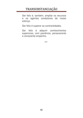 TRANSUBSTANCIAÇÃO
65
Ser feliz é, também, ampliar os recursos
e os agentes condutores de nosso
esforço.
Ser feliz é superar as contrariedades.
Ser feliz é adquirir conhecimentos
superiores, com paciência, perseverante
e consciente empenho.
***
 