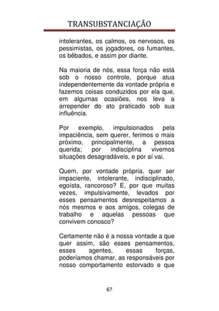 TRANSUBSTANCIAÇÃO
67
intolerantes, os calmos, os nervosos, os
pessimistas, os jogadores, os fumantes,
os bêbados, e assim por diante.
Na maioria de nós, essa força não está
sob o nosso controle, porque atua
independentemente da vontade própria e
fazemos coisas conduzidos por ela que,
em algumas ocasiões, nos leva a
arrepender do ato praticado sob sua
influência.
Por exemplo, impulsionados pela
impaciência, sem querer, ferimos o mais
próximo, principalmente, a pessoa
querida; por indisciplina vivemos
situações desagradáveis, e por aí vai.
Quem, por vontade própria, quer ser
impaciente, intolerante, indisciplinado,
egoísta, rancoroso? E, por que muitas
vezes, impulsivamente, levados por
esses pensamentos desrespeitamos a
nós mesmos e aos amigos, colegas de
trabalho e aquelas pessoas que
convivem conosco?
Certamente não é a nossa vontade a que
quer assim, são esses pensamentos,
esses agentes, essas forças,
poderíamos chamar, as responsáveis por
nosso comportamento estorvado e que
 