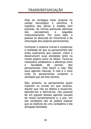 TRANSUBSTANCIAÇÃO
69
Hoje se consegue fazer proezas no
campo tecnológico e científico. A
trajetória dos astros é medida com
precisão. As ínfimas partículas atômicas
são perceptíveis e seguidas
meticulosamente. Por outro lado, a
pessoa se descuida do movimento e da
articulação dos próprios pensamentos.
Conhecer o sistema mental e comprovar
a realidade de que os pensamentos são
entes autônomos que nascem, vivem e
desenvolvem suas atividades tanto na
mente própria como na alheia. Torna-se
necessário estabelecer a diferença entre
a faculdade de pensar, dos
pensamentos. Eles fazem a vida. São
seus agentes naturais. A vida é o meio
onde os pensamentos cumprem a
atividade que ela lhes oferece.
São, portanto, os pensamentos quem
imperam no mundo em que vivemos.
Aquele que não se dedica a buscá-los,
descobri-los e dominá-los, não passará
de um joguete desses agentes causais
de nosso comportamento e, o pior, em
tais condições não se poderá esperar
que se desfrute de uma verdadeira e tão
almejada felicidade.
 