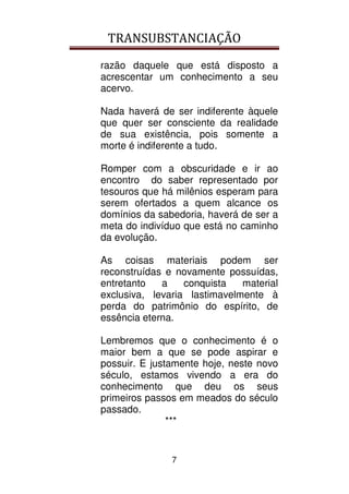 TRANSUBSTANCIAÇÃO
7
razão daquele que está disposto a
acrescentar um conhecimento a seu
acervo.
Nada haverá de ser indiferente àquele
que quer ser consciente da realidade
de sua existência, pois somente a
morte é indiferente a tudo.
Romper com a obscuridade e ir ao
encontro do saber representado por
tesouros que há milênios esperam para
serem ofertados a quem alcance os
domínios da sabedoria, haverá de ser a
meta do indivíduo que está no caminho
da evolução.
As coisas materiais podem ser
reconstruídas e novamente possuídas,
entretanto a conquista material
exclusiva, levaria lastimavelmente à
perda do patrimônio do espírito, de
essência eterna.
Lembremos que o conhecimento é o
maior bem a que se pode aspirar e
possuir. E justamente hoje, neste novo
século, estamos vivendo a era do
conhecimento que deu os seus
primeiros passos em meados do século
passado.
***
 