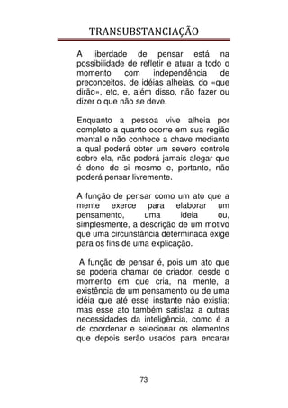 TRANSUBSTANCIAÇÃO
73
A liberdade de pensar está na
possibilidade de refletir e atuar a todo o
momento com independência de
preconceitos, de idéias alheias, do «que
dirão», etc, e, além disso, não fazer ou
dizer o que não se deve.
Enquanto a pessoa vive alheia por
completo a quanto ocorre em sua região
mental e não conhece a chave mediante
a qual poderá obter um severo controle
sobre ela, não poderá jamais alegar que
é dono de si mesmo e, portanto, não
poderá pensar livremente.
A função de pensar como um ato que a
mente exerce para elaborar um
pensamento, uma ideia ou,
simplesmente, a descrição de um motivo
que uma circunstância determinada exige
para os fins de uma explicação.
A função de pensar é, pois um ato que
se poderia chamar de criador, desde o
momento em que cria, na mente, a
existência de um pensamento ou de uma
idéia que até esse instante não existia;
mas esse ato também satisfaz a outras
necessidades da inteligência, como é a
de coordenar e selecionar os elementos
que depois serão usados para encarar
 