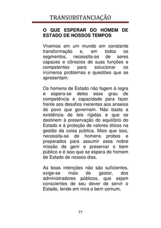 TRANSUBSTANCIAÇÃO
77
O QUE ESPERAR DO HOMEM DE
ESTADO DE NOSSOS TEMPOS
Vivemos em um mundo em constante
transformação e, em todos os
segmentos, necessita-se de seres
capazes e cônscios de suas funções e
competentes para solucionar os
inúmeros problemas e questões que se
apresentam.
Os homens de Estado não fogem à regra
e espera-se deles esse grau de
competência e capacidade para fazer
frente aos desafios inerentes aos anseios
do povo que governam. Não basta a
existência de leis rígidas e que se
destinem à preservação do equilíbrio do
Estado e à proteção de valores éticos na
gestão da coisa pública. Mais que isso,
necessita-se de homens probos e
preparados para assumir essa nobre
missão de gerir e preservar o bem
público e é isso que se espera do homem
de Estado de nossos dias.
As boas intenções não são suficientes,
exige-se mais do gestor, dos
administradores públicos, que sejam
conscientes de seu dever de servir o
Estado, tendo em mira o bem comum.
 