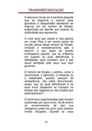 TRANSUBSTANCIAÇÃO
78
O altruísmo há de ser a bandeira daquele
que se disponha a exercer esse
grandioso e desprendido desiderato de
erigir-se em um homem de Estado,
empenhado em atender aos anseios da
coletividade que representa.
A crise atual que assola a vida pública
em nosso País e em outras partes do
mundo carece desse homem do Estado,
intrépido e verdadeiramente apto a
assumir o seu papel de grande
envergadura popular, que se empenha
em superar as suas deficiências e
debilidades, para contribuir com a paz
social almejada pelo povo que quer
governar.
O homem de Estado, o político, como o
comerciante, o agricultor, o industrial ou
o trabalhador, quando carecem de
competência, não estão denunciando,
acaso, que as suas deficiências e os
seus erros obedecem ao fracasso na
direção dos negócios ou nas funções que
desempenham?
O sofrimento experimentado pelo homem
ocasionado por seus erros, há de levá-lo
ao convencimento de que sua
inteligência pode lhe servir para resolver
muitas situações. Quando tal coisa
 