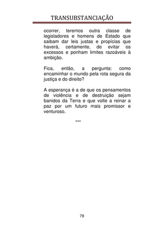 TRANSUBSTANCIAÇÃO
79
ocorrer, teremos outra classe de
legisladores e homens de Estado que
saibam dar leis justas e propícias que
haverá, certamente, de evitar os
excessos e ponham limites razoáveis à
ambição.
Fica, então, a pergunta: como
encaminhar o mundo pela rota segura da
justiça e do direito?
A esperança é a de que os pensamentos
de violência e de destruição sejam
banidos da Terra e que volte a reinar a
paz por um futuro mais promissor e
venturoso.
***
 