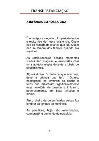 TRANSUBSTANCIAÇÃO
8
A INFÂNCIA EM NOSSA VIDA
É uma época singular. Um período lúdico
e muito rico de nossa existência. Quem
não se recorda da criança que foi? Quem
não se lembra dos tempos quando era
menino!
As reminiscências desses momentos
vividos são mágicas e envolvidas com
uma auréola resplandecente e cheia de
saudosismos.
Alguns dizem: “- muito do que sou hoje,
devo à criança que fui”. Outros,
nostálgicos, se lembram de coisas e
fatos que marcaram significativamente
essa trajetória de pessoa e influíram,
poderosamente, em suas atitudes e
índole.
Até o cheiro de determinadas coisas faz
lembrar os tempos de meninice.
As peraltices, hoje, são relembradas,
com prazer e um fundo de nostalgia.
 