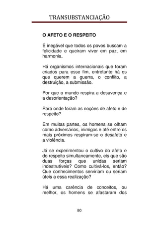 TRANSUBSTANCIAÇÃO
80
O AFETO E O RESPEITO
É inegável que todos os povos buscam a
felicidade e queiram viver em paz, em
harmonia.
Há organismos internacionais que foram
criados para esse fim, entretanto há os
que querem a guerra, o conflito, a
destruição, a submissão.
Por que o mundo respira a desavença e
a desorientação?
Para onde foram as noções de afeto e de
respeito?
Em muitas partes, os homens se olham
como adversários, inimigos e até entre os
mais próximos respiram-se o desafeto e
a violência.
Já se experimentou o cultivo do afeto e
do respeito simultaneamente, eis que são
duas forças que unidas seriam
indestrutíveis? Como cultivá-los, então?
Que conhecimentos serviriam ou seriam
úteis a essa realização?
Há uma carência de conceitos, ou
melhor, os homens se afastaram dos
 