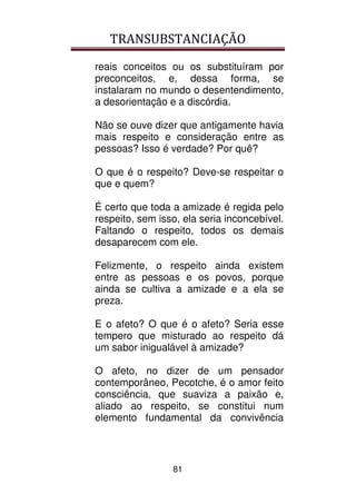 TRANSUBSTANCIAÇÃO
81
reais conceitos ou os substituíram por
preconceitos, e, dessa forma, se
instalaram no mundo o desentendimento,
a desorientação e a discórdia.
Não se ouve dizer que antigamente havia
mais respeito e consideração entre as
pessoas? Isso é verdade? Por quê?
O que é o respeito? Deve-se respeitar o
que e quem?
É certo que toda a amizade é regida pelo
respeito, sem isso, ela seria inconcebível.
Faltando o respeito, todos os demais
desaparecem com ele.
Felizmente, o respeito ainda existem
entre as pessoas e os povos, porque
ainda se cultiva a amizade e a ela se
preza.
E o afeto? O que é o afeto? Seria esse
tempero que misturado ao respeito dá
um sabor inigualável à amizade?
O afeto, no dizer de um pensador
contemporâneo, Pecotche, é o amor feito
consciência, que suaviza a paixão e,
aliado ao respeito, se constitui num
elemento fundamental da convivência
 