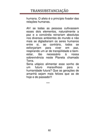 TRANSUBSTANCIAÇÃO
82
humana. O afeto é o princípio fixador das
relações humanas.
Ah! se todas as pessoas cultivassem
esses dois elementos, naturalmente a
paz e a concórdia reinariam absolutas
nos diversos ambientes do mundo e não
mais se digladiariam os seres humanos
entre si, ao contrário, todos se
esforçariam para viver em paz,
respirando um ar de tranqüilidade e bem-
estar, tão necessário à nossa
sobrevivência neste Planeta chamado
Terra.
Seria utópico alimentar esse sonho de
um futuro maravilhoso para a
humanidade futura? Que as gerações de
amanhã sejam mais felizes que as de
hoje e do passado!!!
***
 