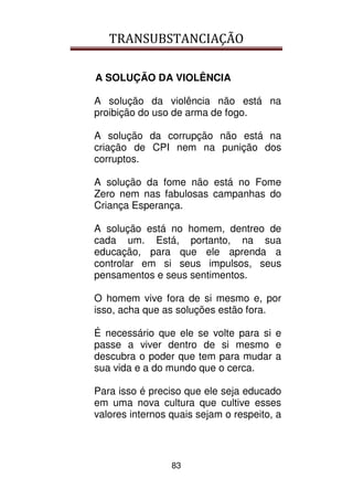 TRANSUBSTANCIAÇÃO
83
A SOLUÇÃO DA VIOLÊNCIA
A solução da violência não está na
proibição do uso de arma de fogo.
A solução da corrupção não está na
criação de CPI nem na punição dos
corruptos.
A solução da fome não está no Fome
Zero nem nas fabulosas campanhas do
Criança Esperança.
A solução está no homem, dentreo de
cada um. Está, portanto, na sua
educação, para que ele aprenda a
controlar em si seus impulsos, seus
pensamentos e seus sentimentos.
O homem vive fora de si mesmo e, por
isso, acha que as soluções estão fora.
É necessário que ele se volte para si e
passe a viver dentro de si mesmo e
descubra o poder que tem para mudar a
sua vida e a do mundo que o cerca.
Para isso é preciso que ele seja educado
em uma nova cultura que cultive esses
valores internos quais sejam o respeito, a
 