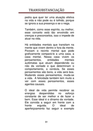TRANSUBSTANCIAÇÃO
91
pedra que quer ter uma atuação efetiva
na vida e não pode ou é tolhido, porque
se ignora a sua presença e se o nega.
Também, como esse espírito, ou melhor,
esse conceito está tão envolvido em
crenças e preconceitos, isso o impede de
atuar na vida.
Há entidades mentais que transitam na
mente que vivem dentro e fora da mente.
Povoam o recinto mental que pode
graficamente compará-lo a uma casa, a
casa mental. Nessa casa vivem os
pensamentos, entidades mentais
autômatas que atuam dependendo ou
não da vontade e que determinam o
comportamento, a conduta. Se esses
pensamentos são bons, a vida será boa.
Mudando esses pensamentos, muda-se
a vida. A felicidade também tem muito a
ver com esses pensamentos, esses
agentes causais.
O ideal de vida permite recobrar as
energias despendidas no esforço
constante de ser melhor e de fazer o
bem. Esse ideal é o dínamo da vontade.
Ele convida a seguir em frente com a
fronte erguida. O ideal de
aperfeiçoamento faz seguir o exemplo
 