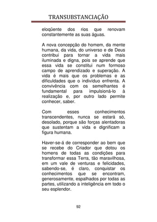 TRANSUBSTANCIAÇÃO
92
eloqüente dos rios que renovam
constantemente as suas águas.
A nova concepção do homem, da mente
humana, da vida, do universo e de Deus
contribui para tornar a vida mais
iluminada e digna, pois se aprende que
essa vida se constitui num formoso
campo de aprendizado e superação. A
vida é mais que os problemas e as
dificuldades que o indivíduo enfrenta. A
convivência com os semelhantes é
fundamental para impulsioná-lo à
realização e, por outro lado permite
conhecer, saber.
Com esses conhecimentos
transcendentes, nunca se estará só,
desolado, porque são forças alentadoras
que sustentam a vida e dignificam a
figura humana.
Haver-se-á de corresponder ao bem que
se recebe do Criador que dotou os
homens de todas as condições para
transformar essa Terra, tão maravilhosa,
em um vale de venturas e felicidades,
sabendo-se, é claro, conquistar os
conhecimentos que se encontram,
generosamente, espalhados por todas as
partes, utilizando a inteligência em todo o
seu esplendor.
 