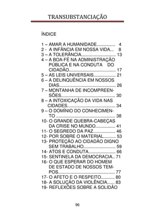 TRANSUBSTANCIAÇÃO
96
ÍNDICE
1 – AMAR A HUMANIDADE............... 4
2 - A INFÂNCIA EM NOSSA VIDA... 8
3 – A TOLERÂNCIA............................ 13
4 – A BOA-FÉ NA ADMINISTRAÇÃO
PÚBLICA E NA CONDUTA DO
CIDADÃO...................................... 17
5 – AS LEIS UNIVERSAIS.................. 21
6 – A DELINQUÊNCIA EM NOSSOS
DIAS.............................................. 26
7 – MONTANHA DE INCOMPREEN-
SÕES............................................ 30
8 – A INTOXICAÇÃO DA VIDA NAS
CIDADES....................................... 34
9 – O DOMÍNIO DO CONHECIMEN-
TO ................................................ 38
10- O GRANDE QUEBRA-CABEÇAS
DA CRISE NO MUNDO................ 41
11- O SEGREDO DA PAZ.................. 46
12- POR SOBRE O MATERIAL.......... 53
13- PROTEÇÃO AO CIDADÃO DIGNO
SEM TRABALHO.......................... 59
14- ATOS E CONDUTA...................... 66
15- SENTINELA DA DEMOCRACIA.. 71
16- O QUE ESPERAR DO HOMEM
DE ESTADO DE NOSSOS TEM-
POS.............................................. 77
17- O AFETO E O RESPEITO........... 80
18- A SOLUÇÃO DA VIOLÊNCIA...... 83
19- REFLEXÕES SOBRE A SOLIDÃO
 