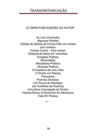 TRANSUBSTANCIAÇÃO
98
ÚLTIMAS PUBLICAÇÕES DO AUTOR:
As Leis Universais;
Algumas Pérolas;
Código de Defesa do Consumidor em versos
sem reverso;
Contos Curtos – Des-contos;
Estatuto do Idoso em versinhos;
Exegese Poética;
Mineiridade;
Miscelânea Poética;
Mixórdia Poética;
O Cotidiano de uma Vida;
O Direito em Poesia;
Panorama;
Poemas Diversos;
Um Pouco de Mitologia;
Um Turbilhão de Poemas;
Uma Nova Concepção do Direito;
Valores Éticos no Exercício da Advocacia;
Vida Em Poesia.
***
 