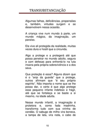 TRANSUBSTANCIAÇÃO
10
Algumas falhas, deficiências, propensões
e, também, virtudes surgem e se
desenvolvem nessa ocasião.
A criança vive num mundo à parte, um
mundo mágico, da imaginação, um
paraíso.
Ela vive ali protegida da realidade, muitas
vezes dura e hostil que a circunda.
Algo a protege e a protegerá até que
possa penetrar no mundo adulto, segura
e com defesas para enfrentá-lo na luta
insana pela própria sobrevivência e a dos
seus.
Que proteção é essa? Alguns dizem que
é o “anjo da guarda” que a protege,
outros afirmam que “é seu próprio
espírito”. Não importa o nome que se lhe
possa dar, o certo é que algo protege
esse pequeno infante indefeso e frágil,
até que se fortaleça e se baste a si
mesmo, na idade adulta.
Nesse mundo infantil, a imaginação é
protetora e, como fada madrinha,
transforma tudo com sua virinha de
condão. O sabugo de milho vira boneca,
a tampa de lata, vira roda, o cabo de
 