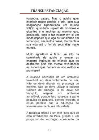 TRANSUBSTANCIAÇÃO
11
vassoura, cavalo. Mas o adulto quer
interferir nesse cenário e cria, com sua
imaginação hipertrofiada um mundo
fictício, quimérico, repleto de monstros e
gigantes e o impinge ao menino que,
assustado, foge e faz nascer em si um
medo imposto que logo se transforma em
temor que, em muitos casos, atormenta a
sua vida até o fim de seus dias neste
mundo.
Muito agradável é fazer um alto na
caminhada de adulto e evocar as
imagens ingênuas da infância que ao
desfilarem pela tela mental reverdecem
as esperanças por um mundo melhor e
promissor!
A infância necessita de um ambiente
favorável ao desenvolvimento do ser.
Não se deve discutir na presença do
menino. Não se deve utilizar o recurso
violento da ameaça. O lar deve ser
tranqüilo, respirar um ambiente
agradável, porque isso sossega a parte
psíquica do pequeno, sempre inquieta, e
então permite que a educação se
acentue sem nenhuma dificuldade.
A paralisia infantil é um mal físico que se
está erradicando do País, graças a um
programa de vacinação consciente da
 