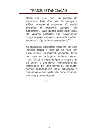 TRANSUBSTANCIAÇÃO
13
Certa vez ouvi que um mestre de
sabedoria teria dito que “a criança é
sábia, porque é inocente. O adulto
evoluído é inocente, porque tem
sabedoria”. Que queria dizer com isso?
Há valores perdidos que deveríamos
resgatar para vivermos uma vida melhor,
superior e digna de nossa espécie?
As gerações passadas gozaram de uma
infância longa e feliz, as de hoje têm
esse direito inalienável, portanto, fazer
com que as de hoje e do futuro sejam
mais felizes e capazes que a nossa e as
de ontem é um dever irrenunciável de
todos que, de uma forma ou de outra,
somos responsáveis pela educação e
queremos o bem-estar de cada cidadão,
em nossa comunidade.
***
 