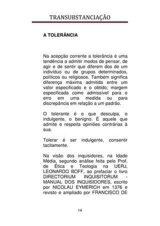 TRANSUBSTANCIAÇÃO
14
A TOLERÂNCIA
Na acepção corrente a tolerância é uma
tendência a admitir modos de pensar, de
agir e de sentir que diferem dos de um
indivíduo ou de grupos determinados,
políticos ou religiosos. Também significa
diferença máxima admitida entre um
valor especificado e o obtido; margem
especificada como admissível para o
erro em uma medida ou para
discrepância em relação a um padrão.
O tolerante é o que desculpa, o
indulgente, o benigno. É aquele que
admite e respeita opiniões contrárias à
sua.
Tolerar é ser indulgente, consentir
tacitamente.
Na visão dos inquisidores, na Idade
Média, segundo análise feita pelo Prof.
de Ética e Teologia na UERJ,
LEONARDO BOFF, ao prefaciar o livro
DIRECTORIUM INQUISITORUM -
MANUAL DOS INQUISIDORES, escrito
por NICOLAU EYMERICH em 1376 e
revisto e ampliado por FRANCISCO DE
 