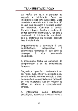 TRANSUBSTANCIAÇÃO
15
LA PEÑA em 1578, o portador da
verdade é intolerante. Deve ser
intolerante e não tem outra opção. Caso
contrário a verdade não é absoluta. Só
os que não possuem a verdade podem
ser tolerantes. Consentir a dúvida.
Permitir a busca. Aceitar a verdade de
outros caminhos espirituais. O fiel, este é
condenado à intolerância, concluindo
que a pretensão da verdade absoluta
leva à intolerância.
Logosoficamente a tolerância é uma
antideficiência, indispensável à
convivência harmônica e que deve se
contrapor à falha denominada
intolerância.
A intolerância fecha os caminhos da
compreensão e os da sensibilidade
humanas.
Segundo a Logosofia, o intolerante é um
ser rígido, duro, inflexível, aferrado a seu
estreito critério, em cujo coração o afeto
ao semelhante é oprimido e até sufocado
por sua inveterada falta de respeito às
idéias, ao afazer e comportamento
alheios.
A intolerância, como deficiência
psicológica, associa-se a outras como a
 
