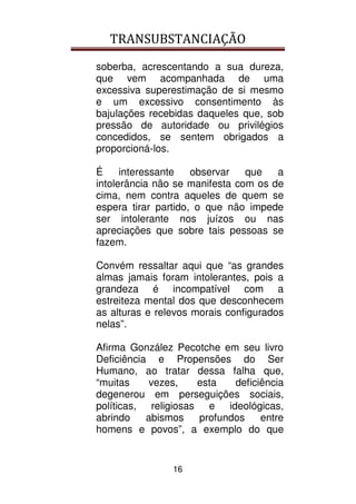 TRANSUBSTANCIAÇÃO
16
soberba, acrescentando a sua dureza,
que vem acompanhada de uma
excessiva superestimação de si mesmo
e um excessivo consentimento às
bajulações recebidas daqueles que, sob
pressão de autoridade ou privilégios
concedidos, se sentem obrigados a
proporcioná-los.
É interessante observar que a
intolerância não se manifesta com os de
cima, nem contra aqueles de quem se
espera tirar partido, o que não impede
ser intolerante nos juízos ou nas
apreciações que sobre tais pessoas se
fazem.
Convém ressaltar aqui que “as grandes
almas jamais foram intolerantes, pois a
grandeza é incompatível com a
estreiteza mental dos que desconhecem
as alturas e relevos morais configurados
nelas”.
Afirma González Pecotche em seu livro
Deficiência e Propensões do Ser
Humano, ao tratar dessa falha que,
“muitas vezes, esta deficiência
degenerou em perseguições sociais,
políticas, religiosas e ideológicas,
abrindo abismos profundos entre
homens e povos”, a exemplo do que
 