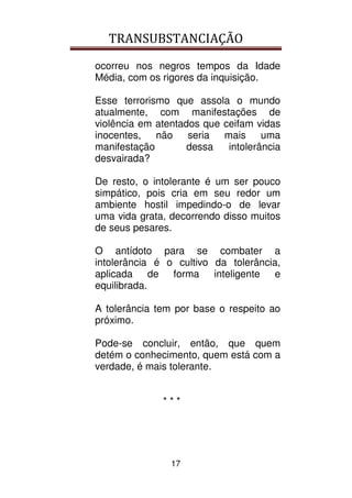 TRANSUBSTANCIAÇÃO
17
ocorreu nos negros tempos da Idade
Média, com os rigores da inquisição.
Esse terrorismo que assola o mundo
atualmente, com manifestações de
violência em atentados que ceifam vidas
inocentes, não seria mais uma
manifestação dessa intolerância
desvairada?
De resto, o intolerante é um ser pouco
simpático, pois cria em seu redor um
ambiente hostil impedindo-o de levar
uma vida grata, decorrendo disso muitos
de seus pesares.
O antídoto para se combater a
intolerância é o cultivo da tolerância,
aplicada de forma inteligente e
equilibrada.
A tolerância tem por base o respeito ao
próximo.
Pode-se concluir, então, que quem
detém o conhecimento, quem está com a
verdade, é mais tolerante.
* * *
 