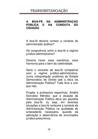 TRANSUBSTANCIAÇÃO
18
A BOA-FÉ NA ADMINISTRAÇÃO
PÚBLICA E NA CONDUTA DO
CIDADÃO
A boa-fé deveria nortear a conduta do
administrador público?
Há congruência entre a boa-fé e regime
jurídico-administrativo?
Deveria haver essa coerência, essa
harmonia para o bem da coletividade.
Seria o conceito de boa-fé compatível
com o regime jurídico-administrativo,
numa interpretação anafórica do Estado
Democrático de Direito sob a ótica da
Administração Pública? Tudo leva a crer
que não.
Propõe a professora espanhola, Amélia
González Méndez, que a atuação da
Administração Pública deva ser pautada
pela boa-fé, ou seja, em diversas
situações a boa-fé nortearia a conduta da
Administração Pública na qualidade de
antecedente necessário, quando da
aplicação e observância de enunciados
jurídico-prescritivos.
 