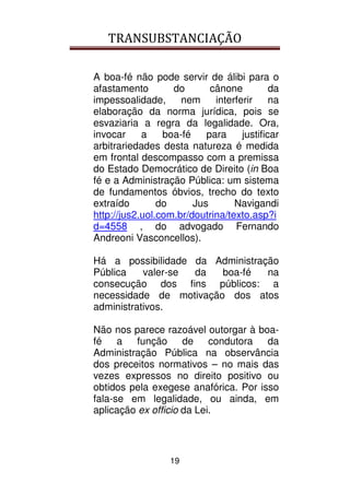 TRANSUBSTANCIAÇÃO
19
A boa-fé não pode servir de álibi para o
afastamento do cânone da
impessoalidade, nem interferir na
elaboração da norma jurídica, pois se
esvaziaria a regra da legalidade. Ora,
invocar a boa-fé para justificar
arbitrariedades desta natureza é medida
em frontal descompasso com a premissa
do Estado Democrático de Direito (in Boa
fé e a Administração Pública: um sistema
de fundamentos óbvios, trecho do texto
extraído do Jus Navigandi
http://jus2.uol.com.br/doutrina/texto.asp?i
d=4558 , do advogado Fernando
Andreoni Vasconcellos).
Há a possibilidade da Administração
Pública valer-se da boa-fé na
consecução dos fins públicos: a
necessidade de motivação dos atos
administrativos.
Não nos parece razoável outorgar à boa-
fé a função de condutora da
Administração Pública na observância
dos preceitos normativos – no mais das
vezes expressos no direito positivo ou
obtidos pela exegese anafórica. Por isso
fala-se em legalidade, ou ainda, em
aplicação ex officio da Lei.
 