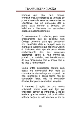 TRANSUBSTANCIAÇÃO
23
homens que são, pelo menos,
teoricamente, a expressão da vontade do
povo, através de seus representantes no
Legislativo. As leis universais dão a
pauta para nortear a conduta do
indivíduo e direcionar nas sucessivas
etapas de aperfeiçoamento.
O interessante é conhecer, pois, esse
ordenamento que se constitui num
Código Universal para que possamos
nos beneficiar dele e cumprir com os
mandatos supremos que regem a Ordem
do Universo, visto que de posse desse
conhecimento das leis universais
estaremos aptos a não infringi-las,
primeiro, e também, nos beneficiarmos
de seu mecanismo para o nosso bem e
de toda a humanidade.
Como então estabelecer contato com
essas leis universais? Por meio da
consciência, dando força ao propósito de
não infringi-las e dessa forma não se
cometerão faltas, não se contrairão
dívidas, tampouco se atrairão sanções.
A Natureza é regida por uma norma
universal, norma essa que tem por
finalidade corrigir os infratores. É de se
lembrar que na ordem civil os cidadãos
sofrem multas ou são detidos, a fim de
 