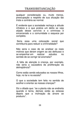 TRANSUBSTANCIAÇÃO
28
qualquer consideração ou, muito menos,
preocupação a respeito de sua situação tão
triste e contrária ao normal.
É evidente que a sociedade rechaça a atitude
infratora e o que pratica um delito se veja
alijado desse convívio e o criminoso é
encarcerado e a comunidade o esquece por
completo.
Seria essa uma colocação social que
contribuiria para reduzir a criminalidade?
Não seria o caso de se analisar os reais
motivos que deram origem ao ato delituoso e
se empenhar em realizar estudos no
sentido de se corrigir tal anomalia?
A falta de atenção à criança, por exemplo,
não seria a causadora da proliferação da
delinqüência?
Como estão sendo educados os nossos filhos,
hoje, no lar e na escola?
O que a sociedade tem feito no sentido de
acolher e orientar as nossas crianças?
Diz o ditado que: “se a planta não se endireita
quando é terna, demais estão as estacas
depois que a inclinação da árvore se
produziu”.
 