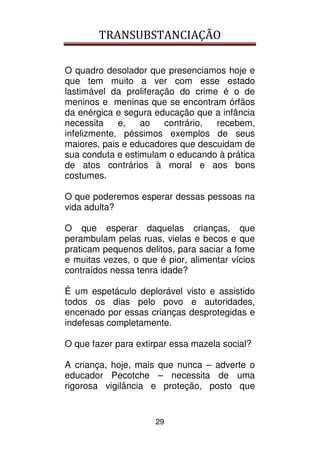 TRANSUBSTANCIAÇÃO
29
O quadro desolador que presenciamos hoje e
que tem muito a ver com esse estado
lastimável da proliferação do crime é o de
meninos e meninas que se encontram órfãos
da enérgica e segura educação que a infância
necessita e, ao contrário, recebem,
infelizmente, péssimos exemplos de seus
maiores, pais e educadores que descuidam de
sua conduta e estimulam o educando à prática
de atos contrários à moral e aos bons
costumes.
O que poderemos esperar dessas pessoas na
vida adulta?
O que esperar daquelas crianças, que
perambulam pelas ruas, vielas e becos e que
praticam pequenos delitos, para saciar a fome
e muitas vezes, o que é pior, alimentar vícios
contraídos nessa tenra idade?
É um espetáculo deplorável visto e assistido
todos os dias pelo povo e autoridades,
encenado por essas crianças desprotegidas e
indefesas completamente.
O que fazer para extirpar essa mazela social?
A criança, hoje, mais que nunca – adverte o
educador Pecotche – necessita de uma
rigorosa vigilância e proteção, posto que
 