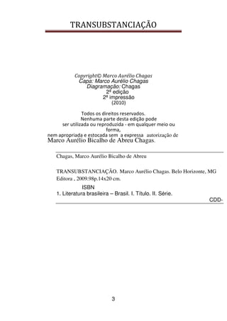 TRANSUBSTANCIAÇÃO
3
Copyright© Marco Aurélio Chagas
Capa: Marco Aurélio Chagas
Diagramação: Chagas
2ª edição
2ª impressão
(2010)
Todos os direitos reservados.
Nenhuma parte desta edição pode
ser utilizada ou reproduzida - em qualquer meio ou
forma,
nem apropriada e estocada sem a expressa autorização de
Marco Aurélio Bicalho de Abreu Chagas.
Chagas, Marco Aurélio Bicalho de Abreu
TRANSUBSTANCIAÇÃO. Marco Aurélio Chagas. Belo Horizonte, MG
Editora , 2009.98p.14x20 cm.
ISBN
1. Literatura brasileira – Brasil. I. Título. II. Série.
CDD-
 