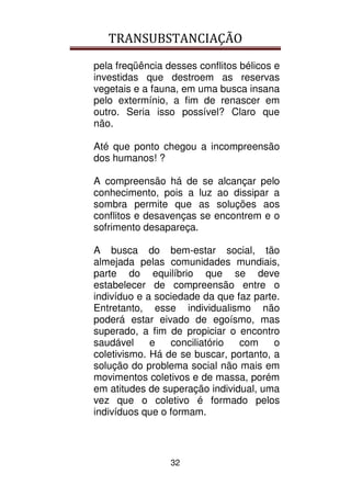TRANSUBSTANCIAÇÃO
32
pela freqüência desses conflitos bélicos e
investidas que destroem as reservas
vegetais e a fauna, em uma busca insana
pelo extermínio, a fim de renascer em
outro. Seria isso possível? Claro que
não.
Até que ponto chegou a incompreensão
dos humanos! ?
A compreensão há de se alcançar pelo
conhecimento, pois a luz ao dissipar a
sombra permite que as soluções aos
conflitos e desavenças se encontrem e o
sofrimento desapareça.
A busca do bem-estar social, tão
almejada pelas comunidades mundiais,
parte do equilíbrio que se deve
estabelecer de compreensão entre o
indivíduo e a sociedade da que faz parte.
Entretanto, esse individualismo não
poderá estar eivado de egoísmo, mas
superado, a fim de propiciar o encontro
saudável e conciliatório com o
coletivismo. Há de se buscar, portanto, a
solução do problema social não mais em
movimentos coletivos e de massa, porém
em atitudes de superação individual, uma
vez que o coletivo é formado pelos
indivíduos que o formam.
 