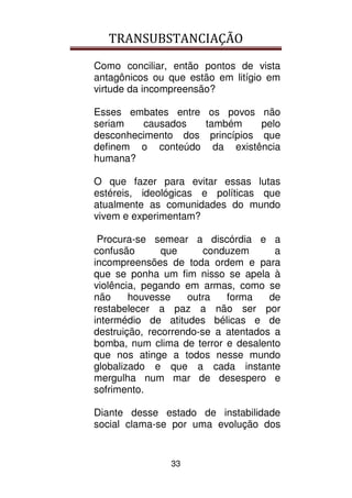TRANSUBSTANCIAÇÃO
33
Como conciliar, então pontos de vista
antagônicos ou que estão em litígio em
virtude da incompreensão?
Esses embates entre os povos não
seriam causados também pelo
desconhecimento dos princípios que
definem o conteúdo da existência
humana?
O que fazer para evitar essas lutas
estéreis, ideológicas e políticas que
atualmente as comunidades do mundo
vivem e experimentam?
Procura-se semear a discórdia e a
confusão que conduzem a
incompreensões de toda ordem e para
que se ponha um fim nisso se apela à
violência, pegando em armas, como se
não houvesse outra forma de
restabelecer a paz a não ser por
intermédio de atitudes bélicas e de
destruição, recorrendo-se a atentados a
bomba, num clima de terror e desalento
que nos atinge a todos nesse mundo
globalizado e que a cada instante
mergulha num mar de desespero e
sofrimento.
Diante desse estado de instabilidade
social clama-se por uma evolução dos
 
